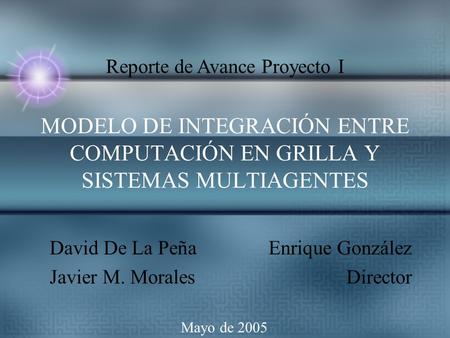 MODELO DE INTEGRACIÓN ENTRE COMPUTACIÓN EN GRILLA Y SISTEMAS MULTIAGENTES David De La Peña Javier M. Morales Enrique González Director Mayo de 2005 Reporte.