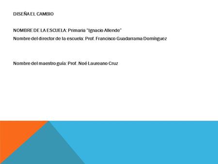DISEÑA EL CAMBIO NOMBRE DE LA ESCUELA: Primaria “Ignacio Allende” Nombre del director de la escuela: Prof. Francisco Guadarrama Domínguez Nombre del maestro.