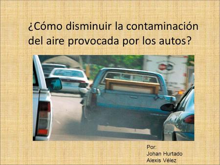 ¿Cómo disminuir la contaminación del aire provocada por los autos? Por: Johan Hurtado Alexis Vélez.