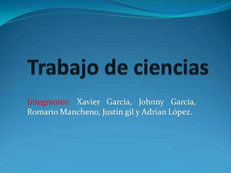 Trabajo de ciencias Integrantes: Xavier García, Johnny García, Romario Mancheno, Justin gil y Adrian López.