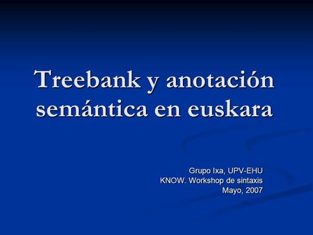 Treebank y anotación semántica en euskara Grupo Ixa, UPV-EHU KNOW. Workshop de sintaxis Mayo, 2007.
