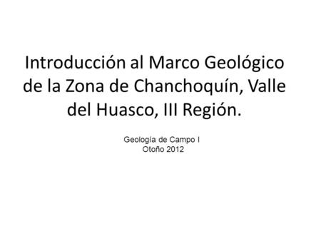 Introducción al Marco Geológico de la Zona de Chanchoquín, Valle del Huasco, III Región. Geología de Campo I Otoño 2012.