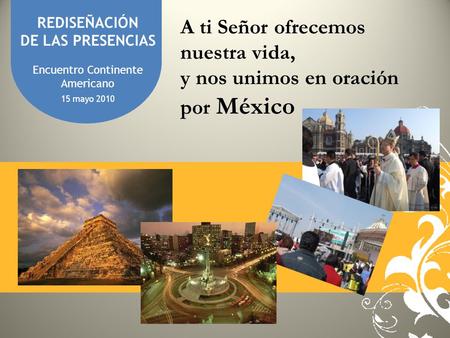 REDISEÑACIÓN DE LAS PRESENCIAS Encuentro Continente Americano 15 mayo 2010 A ti Señor ofrecemos nuestra vida, y nos unimos en oración por México.