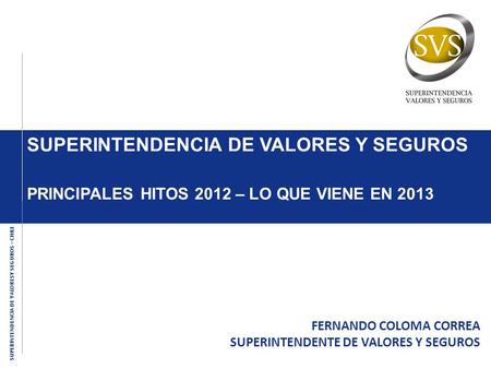 SUPERINTENDENCIA DE VALORESY SEGUROS – CHILE SUPERINTENDENCIA DE VALORES Y SEGUROS PRINCIPALES HITOS 2012 – LO QUE VIENE EN 2013 FERNANDO COLOMA CORREA.