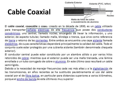 Cable Coaxial El cable coaxial, coaxcable o coax.- creado en la década de 1930, es un cable utilizado para transportar señales eléctricas de alta frecuencia.
