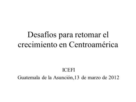 Desafíos para retomar el crecimiento en Centroamérica ICEFI Guatemala de la Asunción,13 de marzo de 2012.