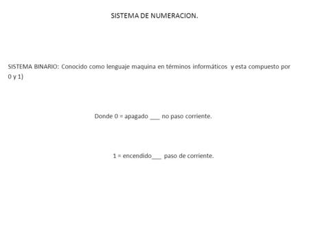 SISTEMA DE NUMERACION. SISTEMA BINARIO: Conocido como lenguaje maquina en términos informáticos y esta compuesto por 0 y 1) Donde 0 = apagado ___ no paso.