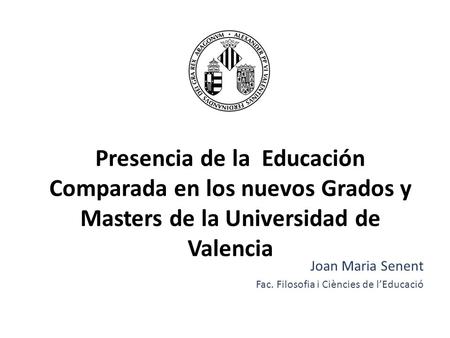 Presencia de la Educación Comparada en los nuevos Grados y Masters de la Universidad de Valencia Joan Maria Senent Fac. Filosofia i Ciències de l’Educació.