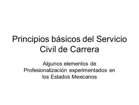 Principios básicos del Servicio Civil de Carrera Algunos elementos de Profesionalización experimentados en los Estados Mexicanos.