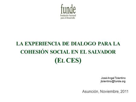 LA EXPERIENCIA DE DIALOGO PARA LA COHESIÓN SOCIAL EN EL SALVADOR ( E L CES ) Asunción, Noviembre, 2011 José Angel Tolentino