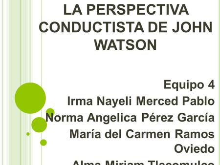 LA PERSPECTIVA CONDUCTISTA DE JOHN WATSON Equipo 4 Irma Nayeli Merced Pablo Norma Angelica Pérez García María del Carmen Ramos Oviedo Alma Miriam Tlacomulco.