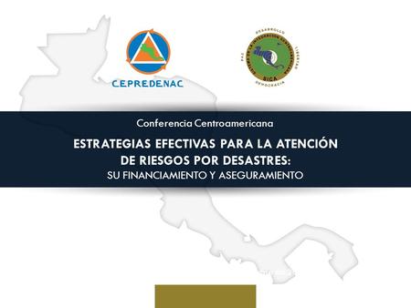 Conferencia Centroamericana ESTRATEGIAS EFECTIVAS PARA LA ATENCIÓN DE RIESGOS POR DESASTRES: SU FINANCIAMIENTO Y ASEGURAMIENTO San Salvador, El Salvador,