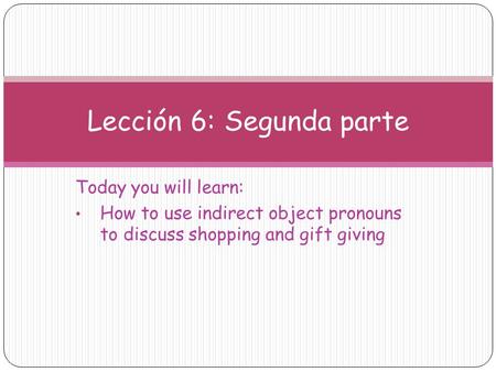 Today you will learn: How to use indirect object pronouns to discuss shopping and gift giving Lección 6: Segunda parte.