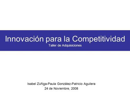 Innovación para la Competitividad Taller de Adquisiciones Isabel Zúñiga-Paula González-Patricio Aguilera 24 de Noviembre, 2008.