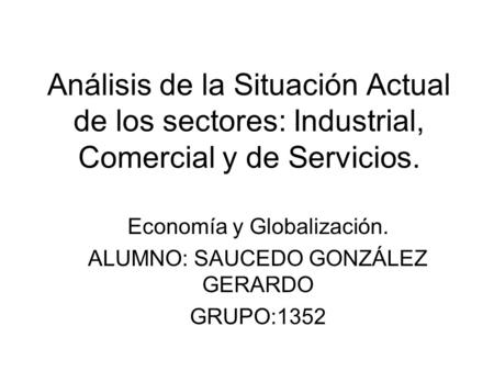 Análisis de la Situación Actual de los sectores: Industrial, Comercial y de Servicios. Economía y Globalización. ALUMNO: SAUCEDO GONZÁLEZ GERARDO GRUPO:1352.