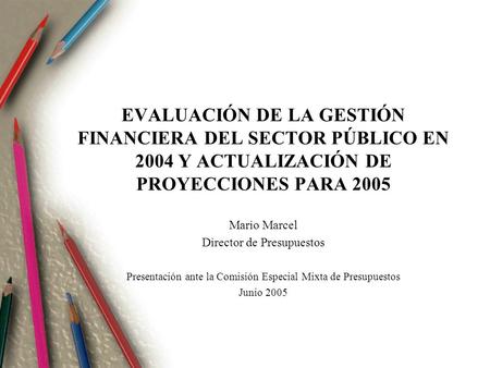EVALUACIÓN DE LA GESTIÓN FINANCIERA DEL SECTOR PÚBLICO EN 2004 Y ACTUALIZACIÓN DE PROYECCIONES PARA 2005 Mario Marcel Director de Presupuestos Presentación.