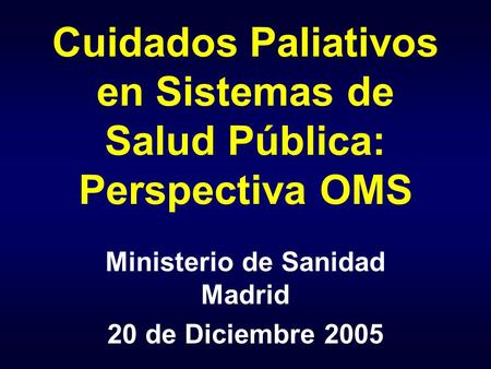 Cuidados Paliativos en Sistemas de Salud Pública: Perspectiva OMS Ministerio de Sanidad Madrid 20 de Diciembre 2005.