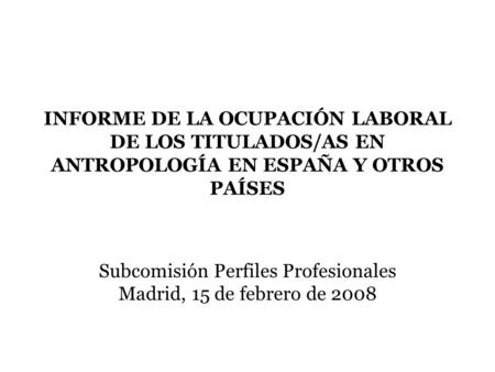 INFORME DE LA OCUPACIÓN LABORAL DE LOS TITULADOS/AS EN ANTROPOLOGÍA EN ESPAÑA Y OTROS PAÍSES Subcomisión Perfiles Profesionales Madrid, 15 de febrero de.