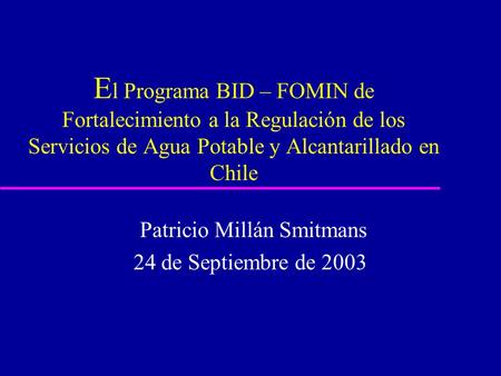 E l Programa BID – FOMIN de Fortalecimiento a la Regulación de los Servicios de Agua Potable y Alcantarillado en Chile Patricio Millán Smitmans 24 de Septiembre.