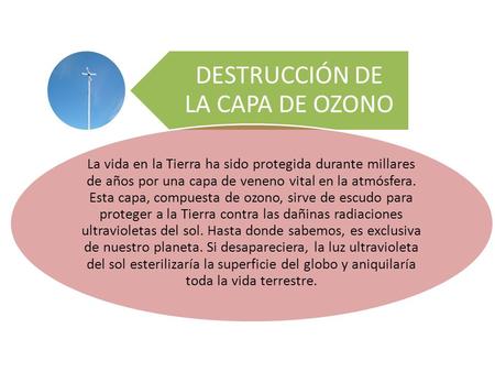 DESTRUCCIÓN DE LA CAPA DE OZONO La vida en la Tierra ha sido protegida durante millares de años por una capa de veneno vital en la atmósfera. Esta capa,