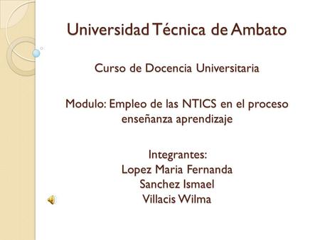 Universidad Técnica de Ambato Curso de Docencia Universitaria Modulo: Empleo de las NTICS en el proceso enseñanza aprendizaje Integrantes: Lopez.