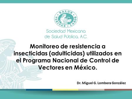 Monitoreo de resistencia a insecticidas (adulticidas) utilizados en el Programa Nacional de Control de Vectores en México. Dr. Miguel G. Lombera González.