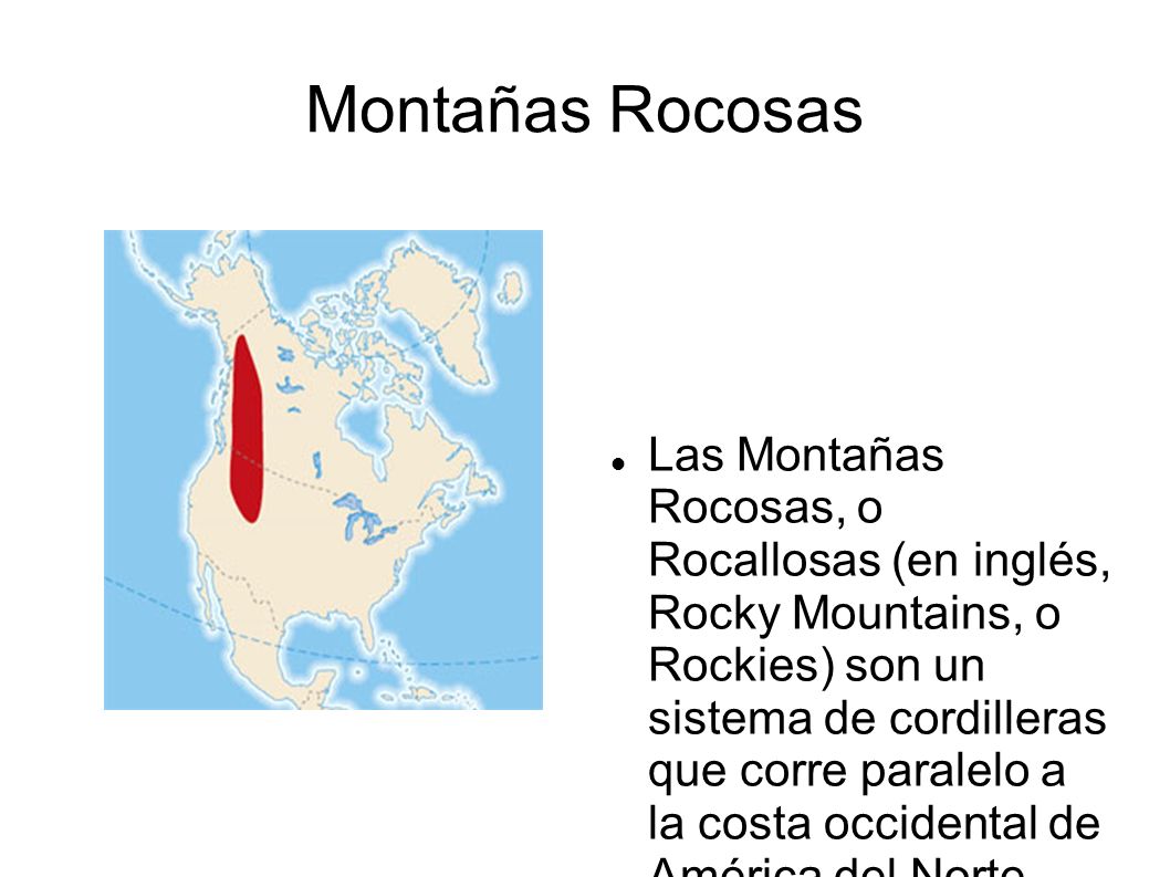 Montañas Rocosas Las Montañas Rocosas, o Rocallosas (en inglés, Rocky  Mountains, o Rockies) son un sistema de cordilleras que corre paralelo a  la. - ppt video online descargar