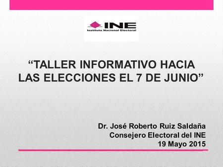“TALLER INFORMATIVO HACIA LAS ELECCIONES EL 7 DE JUNIO” Dr. José Roberto Ruiz Saldaña Consejero Electoral del INE 19 Mayo 2015.