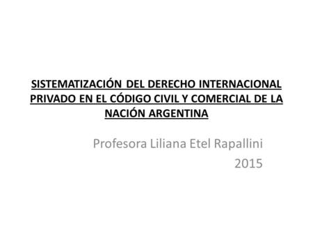 SISTEMATIZACIÓN DEL DERECHO INTERNACIONAL PRIVADO EN EL CÓDIGO CIVIL Y COMERCIAL DE LA NACIÓN ARGENTINA Profesora Liliana Etel Rapallini 2015.