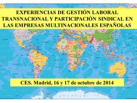 CES. Madrid, 16 y 17 de octubre de 2014 EXPERIENCIAS DE GESTIÓN LABORAL TRANSNACIONAL Y PARTICIPACIÓN SINDICAL EN LAS EMPRESAS MULTINACIONALES ESPAÑOLAS.