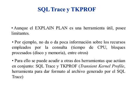 SQL Trace y TKPROF Aunque el EXPLAIN PLAN es una herramienta útil, posee limitantes. Por ejemplo, no da o da poca información sobre los recursos empleados.