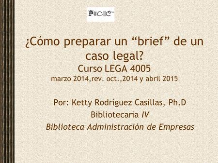 ¿Cómo preparar un “brief” de un caso legal? Curso LEGA 4005 marzo 2014,rev. oct.,2014 y abril 2015 Por: Ketty Rodríguez Casillas, Ph.D Bibliotecaria IV.
