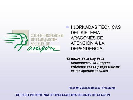 Rosa Mª Sánchez Sancho- Presidenta COLEGIO PROFESIONAL DE TRABAJADORES SOCIALES DE ARAGON I JORNADAS TÉCNICAS DEL SISTEMA ARAGONÉS DE ATENCIÓN A LA DEPENDENCIA.