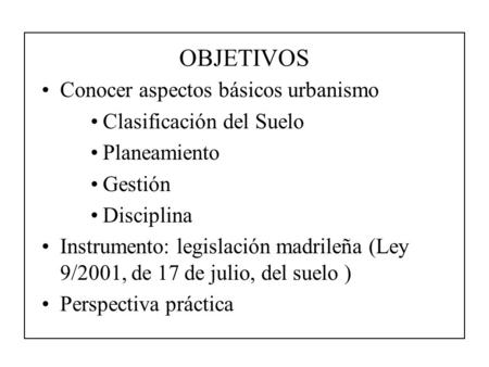 OBJETIVOS Conocer aspectos básicos urbanismo Clasificación del Suelo Planeamiento Gestión Disciplina Instrumento: legislación madrileña (Ley 9/2001, de.