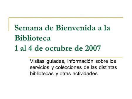 Semana de Bienvenida a la Biblioteca 1 al 4 de octubre de 2007 Visitas guiadas, información sobre los servicios y colecciones de las distintas bibliotecas.