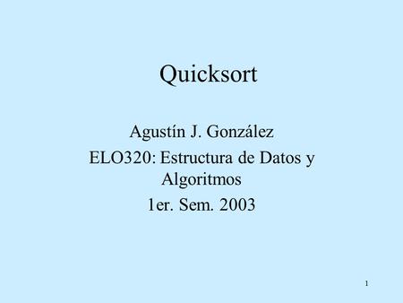 1 Quicksort Agustín J. González ELO320: Estructura de Datos y Algoritmos 1er. Sem. 2003.