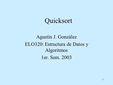 1 Quicksort Agustín J. González ELO320: Estructura de Datos y Algoritmos 1er. Sem. 2003.