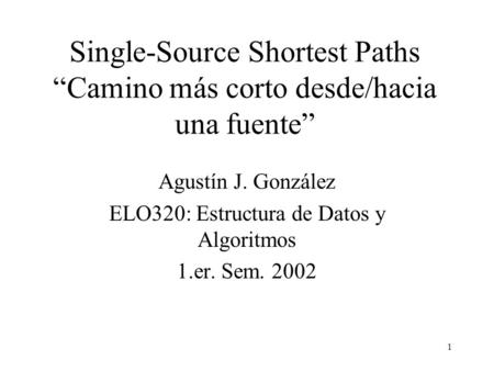 1 Single-Source Shortest Paths “Camino más corto desde/hacia una fuente” Agustín J. González ELO320: Estructura de Datos y Algoritmos 1.er. Sem. 2002.