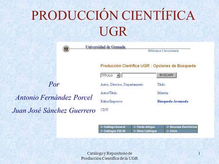 Catálogo y Repositorio de Producción Científica de la UGR 1 PRODUCCIÓN CIENTÍFICA UGR Por Antonio Fernández Porcel Juan José Sánchez Guerrero.