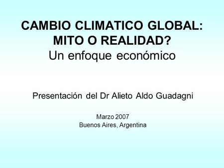 CAMBIO CLIMATICO GLOBAL: MITO O REALIDAD? Un enfoque económico Presentación del Dr Alieto Aldo Guadagni Marzo 2007 Buenos Aires, Argentina.
