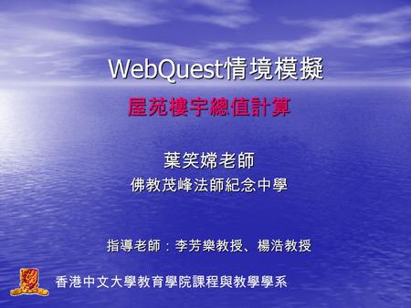 WebQuest 情境模擬 屋苑樓宇總值計算葉笑嫦老師佛教茂峰法師紀念中學指導老師：李芳樂教授、楊浩教授 香港中文大學教育學院課程與教學學系.