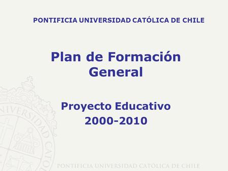 Plan de Formación General Proyecto Educativo 2000-2010 PONTIFICIA UNIVERSIDAD CATÓLICA DE CHILE.