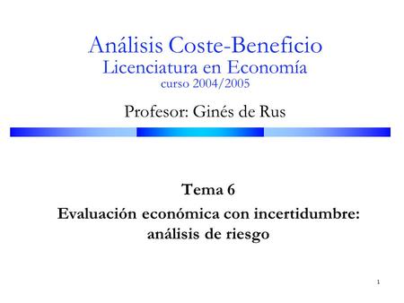 1 Análisis Coste-Beneficio Licenciatura en Economía curso 2004/2005 Profesor: Ginés de Rus Tema 6 Evaluación económica con incertidumbre: análisis de riesgo.