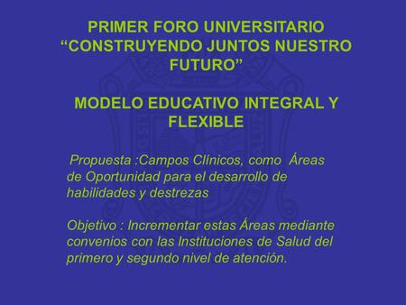 PRIMER FORO UNIVERSITARIO “CONSTRUYENDO JUNTOS NUESTRO FUTURO” MODELO EDUCATIVO INTEGRAL Y FLEXIBLE Propuesta :Campos Clínicos, como Áreas de Oportunidad.