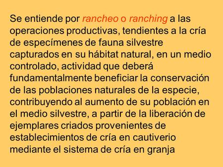 Se entiende por rancheo o ranching a las operaciones productivas, tendientes a la cría de especímenes de fauna silvestre capturados en su hábitat natural,