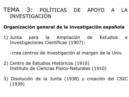 TEMA 3: POLÍTICAS DE APOYO A LA INVESTIGACIÓN Organización general de la investigación española 1)Junta para la Ampliación de Estudios e Investigaciones.