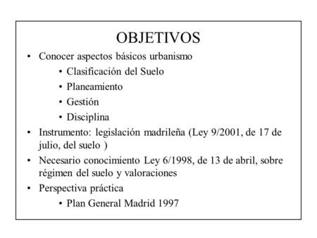 OBJETIVOS Conocer aspectos básicos urbanismo Clasificación del Suelo Planeamiento Gestión Disciplina Instrumento: legislación madrileña (Ley 9/2001, de.