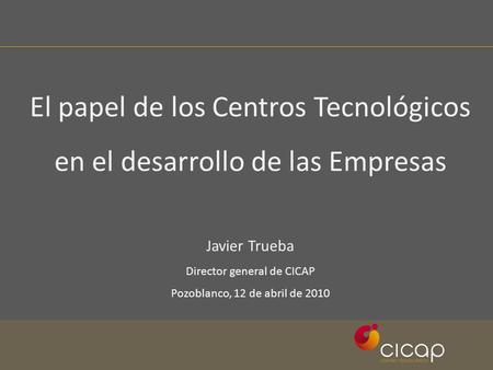El papel de los Centros Tecnológicos en el desarrollo de las Empresas Javier Trueba Director general de CICAP Pozoblanco, 12 de abril de 2010.