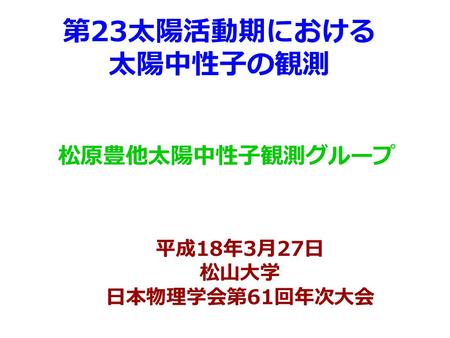 第 23 太陽活動期における 太陽中性子の観測 松原豊他太陽中性子観測グループ 平成 18 年 3 月 27 日 松山大学 日本物理学会第 61 回年次大会.