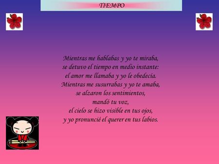 TIEMPO Mientras me hablabas y yo te miraba, se detuvo el tiempo en medio instante: el amor me llamaba y yo le obedecía. Mientras me susurrabas y yo te.